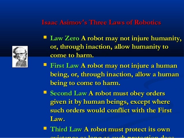 laws of robotics Isaac asimov's three laws of robotics a robot may not injure a human being or, through inaction, allow a human being to come to harm a robot must obey orders given it by human beings except where such orders would conflict with the first law. laws of robotics Isaac asimov's three laws of robotics a robot may not injure a human being or, through inaction, allow a human being to come to harm a robot must obey orders given it by human beings except where such orders would conflict with the first law.