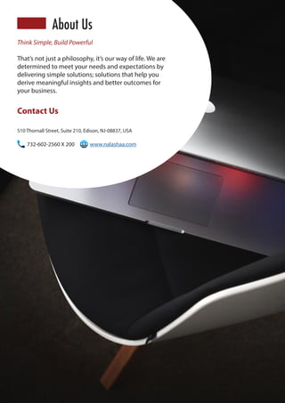 510 Thornall Street, Suite 210, Edison, NJ-08837, USA
732-602-2560 X 200	 www.nalashaa.com
Contact Us
Think Simple, Build Powerful
That’s not just a philosophy, it’s our way of life. We are
determined to meet your needs and expectations by
delivering simple solutions; solutions that help you
derive meaningful insights and better outcomes for
your business.
About Us
 