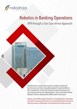 Robotics in Banking Operations
RPA through a Use Case driven Approach
Productivity is supremely crucial in today’s world and
businesses must ensure quality output to stay healthy in
the competition. They also have the constant pressure of
cost-saving and service optimization. This is precisely where
Robotic Process Automation (RPA) enters the scene.
Today, smart RPA implementation is changing the way banks
and other financial institutions are conducting their business,
solving various challenges surrounding time and accuracy.
 