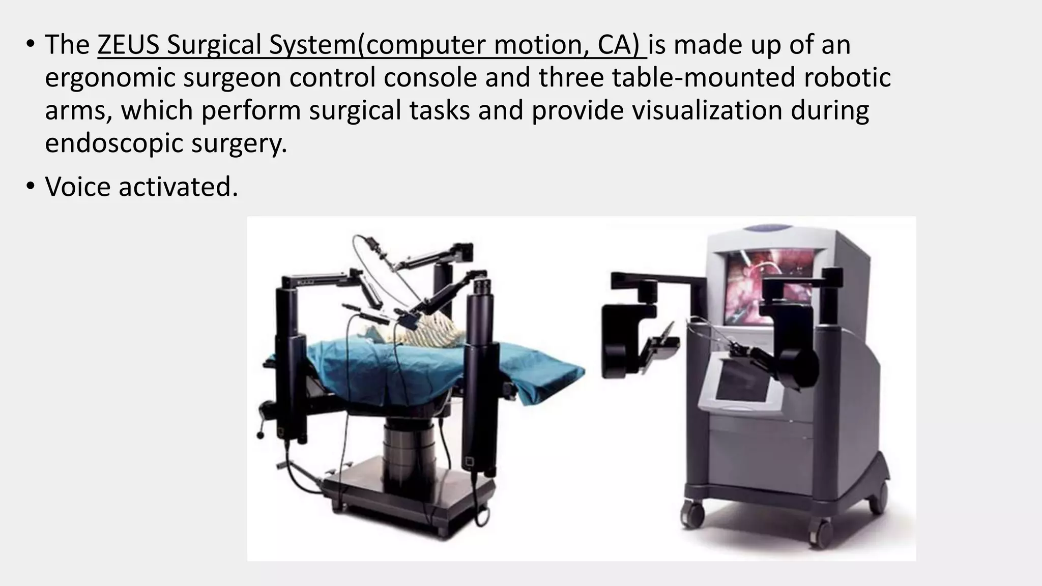 • The ZEUS Surgical System(computer motion, CA) is made up of an
ergonomic surgeon control console and three table-mounted robotic
arms, which perform surgical tasks and provide visualization during
endoscopic surgery.
• Voice activated.
 
