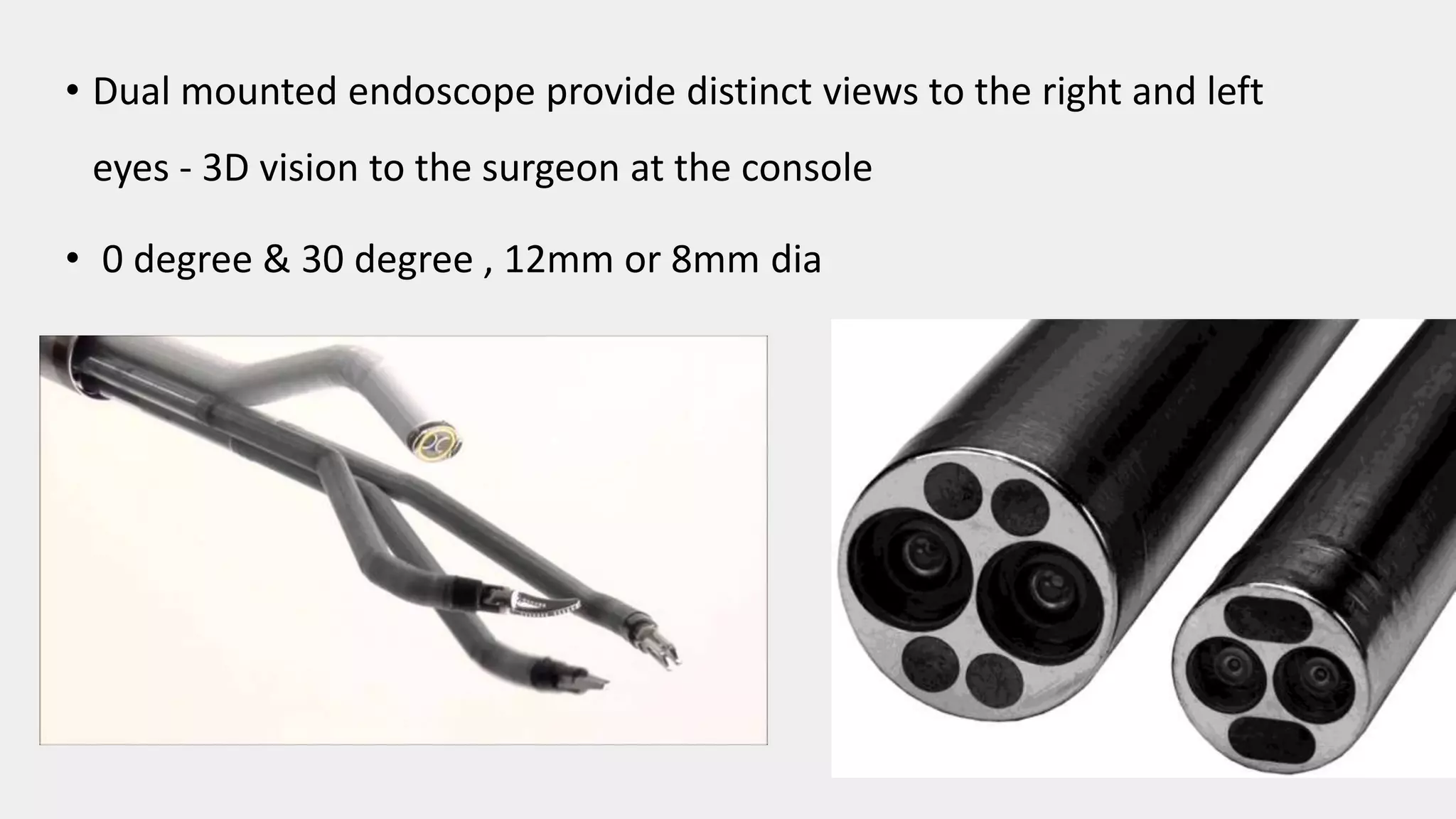 • Dual mounted endoscope provide distinct views to the right and left
eyes - 3D vision to the surgeon at the console
• 0 degree & 30 degree , 12mm or 8mm dia
 