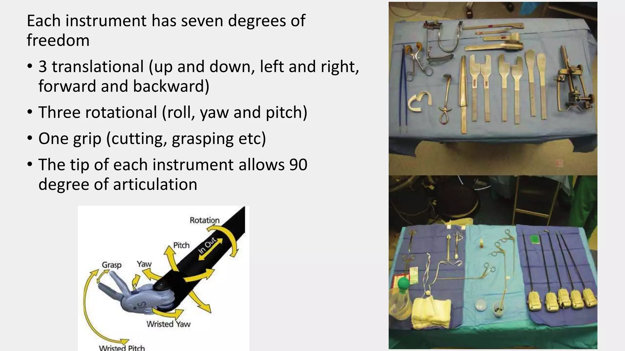 Each instrument has seven degrees of
freedom
• 3 translational (up and down, left and right,
forward and backward)
• Three rotational (roll, yaw and pitch)
• One grip (cutting, grasping etc)
• The tip of each instrument allows 90
degree of articulation
 
