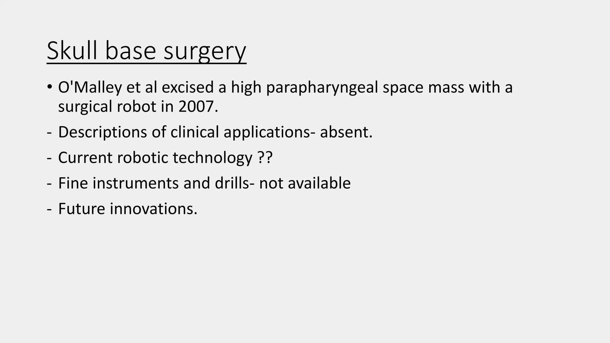 Skull base surgery
• O'Malley et al excised a high parapharyngeal space mass with a
surgical robot in 2007.
- Descriptions of clinical applications- absent.
- Current robotic technology ??
- Fine instruments and drills- not available
- Future innovations.
 