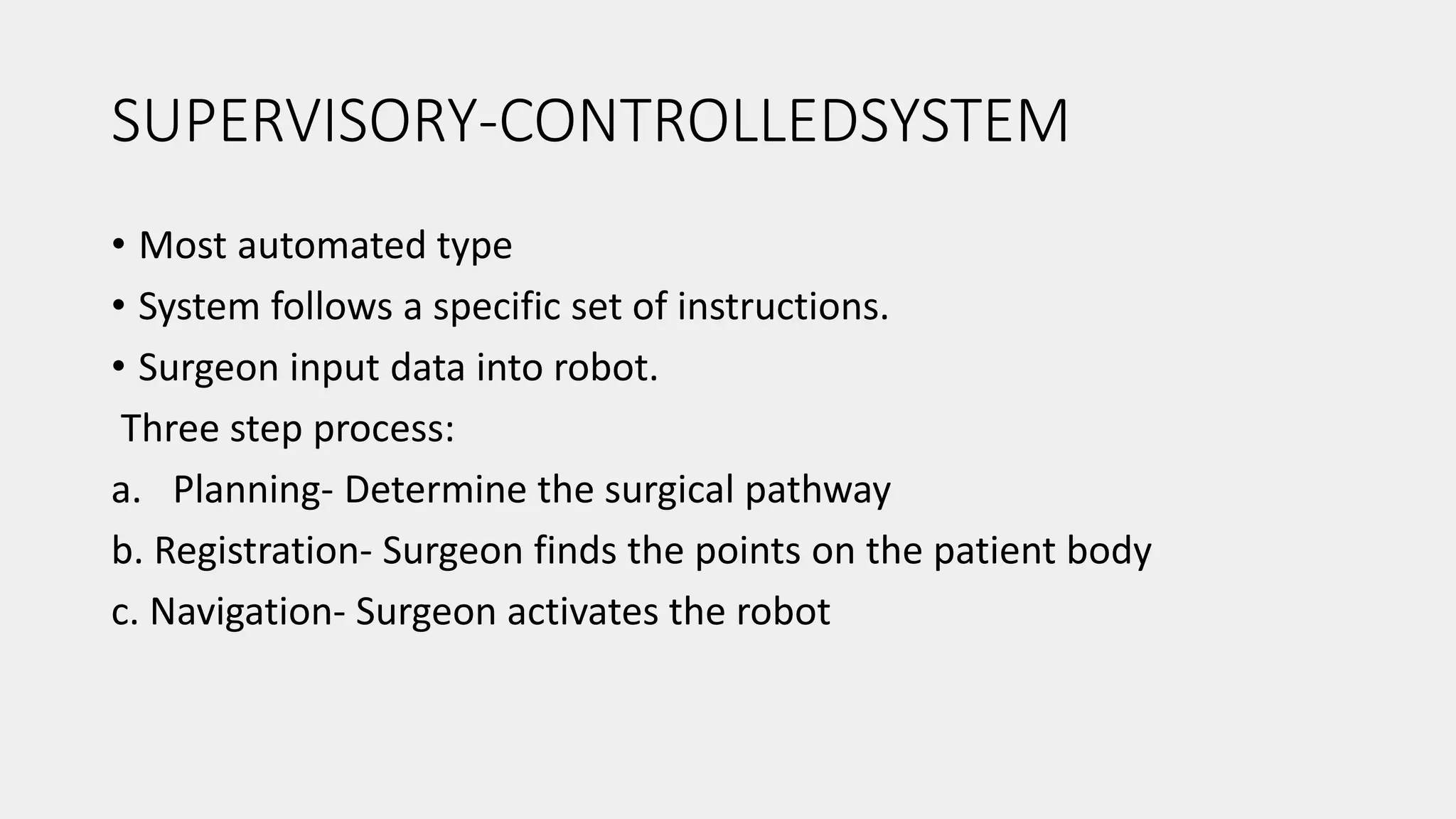 SUPERVISORY-CONTROLLEDSYSTEM
• Most automated type
• System follows a specific set of instructions.
• Surgeon input data into robot.
Three step process:
a. Planning- Determine the surgical pathway
b. Registration- Surgeon finds the points on the patient body
c. Navigation- Surgeon activates the robot
 