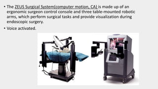 • The ZEUS Surgical System(computer motion, CA) is made up of an
ergonomic surgeon control console and three table-mounted robotic
arms, which perform surgical tasks and provide visualization during
endoscopic surgery.
• Voice activated.
 