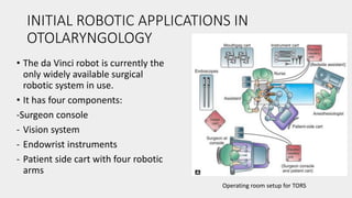INITIAL ROBOTIC APPLICATIONS IN
OTOLARYNGOLOGY
• The da Vinci robot is currently the
only widely available surgical
robotic system in use.
• It has four components:
-Surgeon console
- Vision system
- Endowrist instruments
- Patient side cart with four robotic
arms
Operating room setup for TORS
 