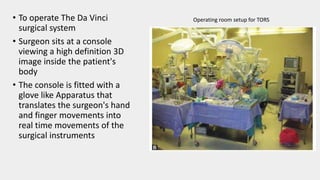 • To operate The Da Vinci
surgical system
• Surgeon sits at a console
viewing a high definition 3D
image inside the patient's
body
• The console is fitted with a
glove like Apparatus that
translates the surgeon's hand
and finger movements into
real time movements of the
surgical instruments
Operating room setup for TORS
 