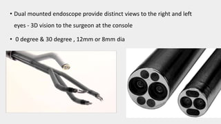 • Dual mounted endoscope provide distinct views to the right and left
eyes - 3D vision to the surgeon at the console
• 0 degree & 30 degree , 12mm or 8mm dia
 