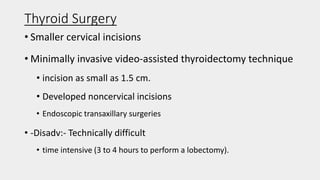 Thyroid Surgery
• Smaller cervical incisions
• Minimally invasive video-assisted thyroidectomy technique
• incision as small as 1.5 cm.
• Developed noncervical incisions
• Endoscopic transaxillary surgeries
• -Disadv:- Technically difficult
• time intensive (3 to 4 hours to perform a lobectomy).
 