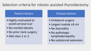 Selection criteria for robotic assisted thyroidectomy
Patient factors
• Highly motivated to
avoid cervical scar
• No morbid obesity
• No prior neck surgery
• ASA class 1 or 2
Disease factors
• Unilateral surgery
• Largest nodule ≤4 cm
• No thyroiditis
• No pathologic
lymphadenopathy
• No substernal extension
 