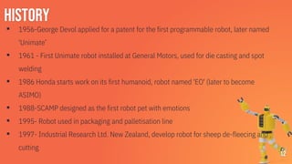 History
▪ 1956-George Devol applied for a patent for the first programmable robot, later named
'Unimate’
▪ 1961 - First Unimate robot installed at General Motors, used for die casting and spot
welding
▪ 1986 Honda starts work on its first humanoid, robot named 'EO' (later to become
ASIMO)
▪ 1988-SCAMP designed as the first robot pet with emotions
▪ 1995- Robot used in packaging and palletisation line
▪ 1997- Industrial Research Ltd. New Zealand, develop robot for sheep de-fleecing and
cutting
12
 