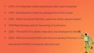 ▪ 1991- First Helpmate mobile autonomous robot used in hospitals
▪ 1992 - Development of robot for picking of citrus fruit in spain
▪ 2002 - iRobot introduces Roomba, a personal robotic vacuum cleaner.
▪ 2004 Reed develop robot for harvesting of mushrooms
▪ 2006 - The world's first robotic rotary dairy was developed by Delaval
▪ 2010 - NASA and General Motors join forces to develop Robonaut-2, the
new version of NASA's humanoid robot astronaut
13
 