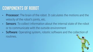 Components of Robot
▪ Processor: The brain of the robot. It calculates the motions and the
velocity of the robot's joints, etc.
▪ Sensors: To collect information about the internal state of the robot
or to communicate with the outside environment
▪ Software: Operating system, robotic software and the collection of
routines.
14
 
