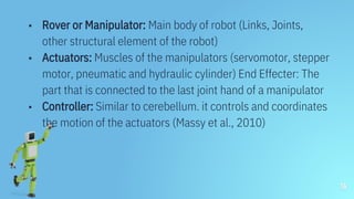 ▪ Rover or Manipulator: Main body of robot (Links, Joints,
other structural element of the robot)
▪ Actuators: Muscles of the manipulators (servomotor, stepper
motor, pneumatic and hydraulic cylinder) End Effecter: The
part that is connected to the last joint hand of a manipulator
▪ Controller: Similar to cerebellum. it controls and coordinates
the motion of the actuators (Massy et al., 2010)
16
 