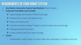 Requirements of food robot system
▪ Any Robotic Automation System Specifications: Reach /Speed
▪ Protection from Water and Humidity
 Sealed Design with Smooth Finish for Drainage
 Protected from water with sealed covers
 Motors and 'electronics'
 Corrosion resistant coating * Purged to prevent water entry and damage
 Cabling protected from water
 Locate Controls away from water damage
▪ Covers
‾ Condensation inside creates corrosion Leaks when damaged or installed incorrectly
18
 