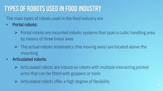 Types of Robots used in food industry
The main types of robots used in the food industry are
▪ Portal robots:
 Portal robots are mounted robotic systems that span a cubic handling area
by means of three linear axes
 The actual robotic kinematics (the moving axes) are located above the
mounting
▪ Articulated robots:
 Articulated robots are industrial robots with multiple interacting jointed
arms that can be fitted with grippers or tools
 Articulated robots offer a high degree of flexibility
19
 