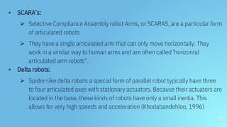 ▪ SCARA’s:
 Selective Compliance Assembly robot Arms, or SCARAS, are a particular form
of articulated robots
 They have a single articulated arm that can only move horizontally. They
work in a similar way to human arms and are often called 'horizontal
articulated arm robots".
▪ Delta robots:
 Spider-like delta robots a special form of parallel robot typically have three
to four articulated axes with stationary actuators. Because their actuators are
located in the base, these kinds of robots have only a small inertia. This
allows for very high speeds and acceleration (Khodabandehloo, 1996)
20
 