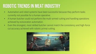 Robotic trends in Meat Industry
▪ Automation and robot systems have been successful because they perform tasks
currently not possible for a human operative.
▪ A human butcher could not perform the multi-armed cutting and handling operations
achieved by evisceration automation.
▪ Even the strongest, most skilled butcher cannot match the consistency and high-force
cut accuracy achieved with robotic primal cutting.
27
 