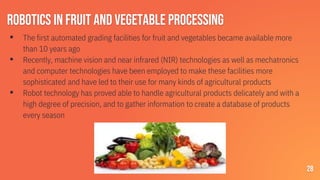 Robotics in fruit and vegetable processing
▪ The first automated grading facilities for fruit and vegetables became available more
than 10 years ago
▪ Recently, machine vision and near infrared (NIR) technologies as well as mechatronics
and computer technologies have been employed to make these facilities more
sophisticated and have led to their use for many kinds of agricultural products
▪ Robot technology has proved able to handle agricultural products delicately and with a
high degree of precision, and to gather information to create a database of products
every season
28
 