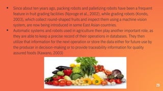 ▪ Since about ten years ago, packing robots and palletizing robots have been a frequent
feature in fruit grading facilities (Njoroge et al., 2002), while grading robots (Kondo,
2003), which collect round-shaped fruits and inspect them using a machine vision
system, are now being introduced in some East Asian countries.
▪ Automatic systems and robots used in agriculture then play another important role, as
they are able to keep a precise record of their operations in databases. They then
utilize that information for the next operation or store the data either for future use by
the producer in decision-making or to provide traceability information for quality
assured foods (Kawano, 2003)
29
 