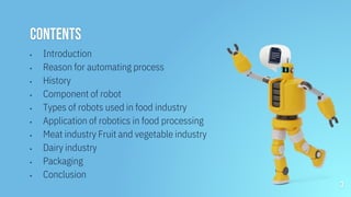 CONTENTS
▪ Introduction
▪ Reason for automating process
▪ History
▪ Component of robot
▪ Types of robots used in food industry
▪ Application of robotics in food processing
▪ Meat industry Fruit and vegetable industry
▪ Dairy industry
▪ Packaging
▪ Conclusion
3
 