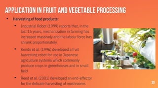 Applicationin fruit and vegetable processing
▪ Harvesting of food products:
• Industrial Robot (1999) reports that, in the
last 15 years, mechanization in farming has
increased massively and the labour force has
shrunk proportionately
• Kondo et al. (1996) developed a fruit
harvesting robot for use in Japanese
agriculture systems which commonly
produce crops in greenhouses and in small
field
• Reed et al. (2001) developed an end-effector
for the delicate harvesting of mushrooms 30
 