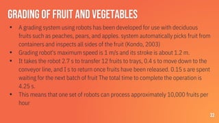 Grading of fruit and vegetables
▪ A grading system using robots has been developed for use with deciduous
fruits such as peaches, pears, and apples. system automatically picks fruit from
containers and inspects all sides of the fruit (Kondo, 2003)
▪ Grading robot's maximum speed is 1 m/s and its stroke is about 1.2 m.
▪ It takes the robot 2.7 s to transfer 12 fruits to trays, 0.4 s to move down to the
conveyor line, and I s to return once fruits have been released. 0.15 s are spent
waiting for the next batch of fruit The total time to complete the operation is
4.25 s.
▪ This means that one set of robots can process approximately 10,000 fruits per
hour
33
 