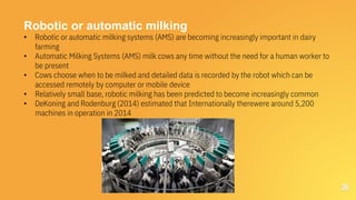 36
Robotic or automatic milking
• Robotic or automatic milking systems (AMS) are becoming increasingly important in dairy
farming
• Automatic Milking Systems (AMS) milk cows any time without the need for a human worker to
be present
• Cows choose when to be milked and detailed data is recorded by the robot which can be
accessed remotely by computer or mobile device
• Relatively small base, robotic milking has been predicted to become increasingly common
• DeKoning and Rodenburg (2014) estimated that Internationally therewere around 5,200
machines in operation in 2014
 