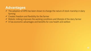 40
Advantages
 The adoption of AMS has been shown to change the nature of stock manship in dairy
farming
 Creates freedom and flexibility for the farmer
 Robotic milking improves the working conditions and lifestyle of the dairy farmer
 It has economic advantages and benefits for cow health and welfare
 