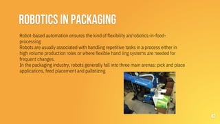 ROBOTICS IN PACKAGING
42
Robot-based automation ensures the kind of flexibility an/robotics-in-food-
processing
Robots are usually associated with handling repetitive tasks in a process either in
high volume production roles or where flexible hand ling systems are needed for
frequent changes.
In the packaging industry, robots generally fall into three main arenas: pick and place
applications, feed placement and palletizing
 