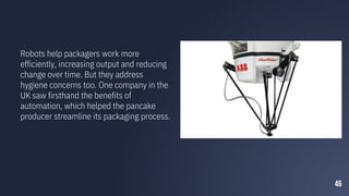 46
Robots help packagers work more
efficiently, increasing output and reducing
change over time. But they address
hygiene concerns too. One company in the
UK saw firsthand the benefits of
automation, which helped the pancake
producer streamline its packaging process.
 