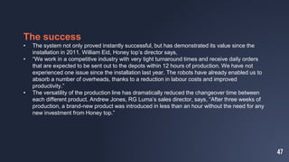 47
The success
• The system not only proved instantly successful, but has demonstrated its value since the
installation in 2011. William Eid, Honey top’s director says,
• “We work in a competitive industry with very tight turnaround times and receive daily orders
that are expected to be sent out to the depots within 12 hours of production. We have not
experienced one issue since the installation last year. The robots have already enabled us to
absorb a number of overheads, thanks to a reduction in labour costs and improved
productivity.”
• The versatility of the production line has dramatically reduced the changeover time between
each different product. Andrew Jones, RG Luma’s sales director, says, “After three weeks of
production, a brand-new product was introduced in less than an hour without the need for any
new investment from Honey top.”
 