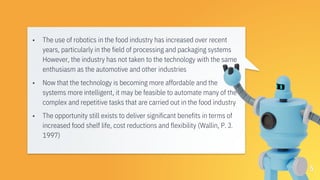 ▪ The use of robotics in the food industry has increased over recent
years, particularly in the field of processing and packaging systems
However, the industry has not taken to the technology with the same
enthusiasm as the automotive and other industries
▪ Now that the technology is becoming more affordable and the
systems more intelligent, it may be feasible to automate many of the
complex and repetitive tasks that are carried out in the food industry
▪ The opportunity still exists to deliver significant benefits in terms of
increased food shelf life, cost reductions and flexibility (Wallin, P. J.
1997)
5
 