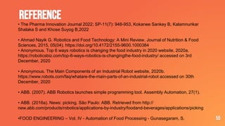 REFERENCE
50
• The Pharma Innovation Journal 2022; SP-11(7): 948-953, Kokanee Sankey B, Kalamnurikar
Shalaka S and Khose Suyog B,2022
• Ahmad Nayik G. Robotics and Food Technology: A Mini Review. Journal of Nutrition & Food
Sciences, 2015, 05(04). https://doi.org/10.4172/2155-9600.1000384
• Anonymous. Top 6 ways robotics is changing the food industry in 2020 website, 2020a.
https://roboticsbiz.com/top-6-ways-robotics-is-changingthe-food-industry/ accessed on 3rd
December, 2020
• Anonymous. The Main Components of an Industrial Robot website, 2020b.
https://www.robots.com/faq/whatare-the-main-parts-of-an-industrial-robot accessed on 30th
December, 2020
• ABB. (2007). ABB Robotics launches simple programming tool. Assembly Automation, 27(1).
• ABB. (2016a). News: picking. São Paulo: ABB. Retrieved from http://
new.abb.com/products/robotics/applications-by-industry/foodand-beverages/applications/picking
•FOOD ENGINEERING – Vol. IV - Automation of Food Processing - Gunasegaram, S.
 