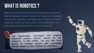 WHAT IS ROBOTICS ?
Robotics is the branch of mechanical engineering, electrical
engineering and computer science that deals with the design,
construction, operation, and application of robots, as well as
computer systems for their control, sensory feedback, and
information processing (Robot institute of America)
7
 