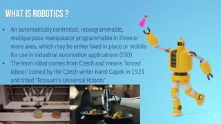 ▪ An automatically controlled, reprogrammable,
multipurpose manipulator programmable in three or
more axes, which may be either fixed in place or mobile
for use in industrial automation applications (ISO)
▪ The term robot comes from Czech and means 'forced
labour' coined by the Czech writer Karel Capek in 1921
and titled "Rossum's Universal Robots"
WHAT IS ROBOTICS ?
8
 