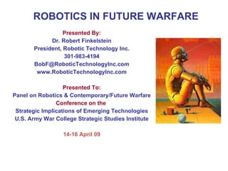 ROBOTICS IN FUTURE WARFARE
Presented By:
Dr. Robert Finkelstein
President, Robotic Technology Inc.
301-983-4194
BobF@RoboticTechnologyInc.com
www.RoboticTechnologyInc.com
Presented To:
Panel on Robotics & Contemporary/Future Warfare
Conference on the
Strategic Implications of Emerging Technologies
U.S. Army War College Strategic Studies Institute
14-16 April 09
 