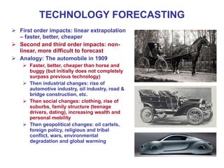 TECHNOLOGY FORECASTING
 First order impacts: linear extrapolation
– faster, better, cheaper
 Second and third order impacts: non-
linear, more difficult to forecast
 Analogy: The automobile in 1909
 Faster, better, cheaper than horse and
buggy (but initially does not completely
surpass previous technology)
 Then industrial changes: rise of
automotive industry, oil industry, road &
bridge construction, etc.
 Then social changes: clothing, rise of
suburbs, family structure (teenage
drivers, dating), increasing wealth and
personal mobility
 Then geopolitical changes: oil cartels,
foreign policy, religious and tribal
conflict, wars, environmental
degradation and global warming
 