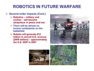 ROBOTICS IN FUTURE WARFARE
 Second order impacts (Cont.)
 Robotics – military and
civilian – will become
ubiquitous in peace and war
 There will be almost no
human combatants on the
battlefield
 Robots will generate $12
trillion in annual U.S. revenue
(2009 dollars) – approximately
the U.S. GDP in 2007
 