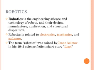 ROBOTICS Robotics  is the engineering science and technology of robots, and their design, manufacture, application, and structural disposition.  Robotics is related to  electronics ,  mechanics , and  software . The term "robotics" was coined by  Isaac Asimov  in his 1941 science fiction short-story " Liar! " 