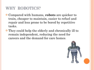 WHY  ROBOTICS? Compared with humans,  robots  are quicker to train, cheaper to maintain, easier to refuel and repair and less prone to be bored by repetitive tasks.  They could help the elderly and chronically ill to remain independent, reducing the need for careers and the demand for care homes. 