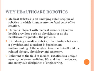 WHY HEALTHCARE ROBOTICS Medical Robotics is an emerging sub-discipline of robotics in which humans are the focal point of its creation.  Humans interact with medical robotics either as health providers such as physicians or as the healthcare recipients - the patients.  Introducing a medical robot at the interface between a physician and a patient is based on an understanding of the medical treatment itself and its related biology, physiology and anatomy. Inherent to the field of medical robotics is a unique synergy between medicine, life and health sciences, and many sub-disciplines of engineering. 