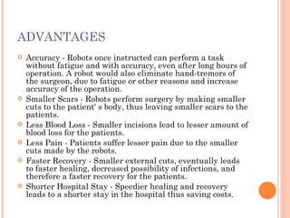 ADVANTAGES Accuracy - Robots once instructed can perform a task without fatigue and with accuracy, even after long hours of operation. A robot would also eliminate hand-tremors of the surgeon, due to fatigue or other reasons and increase accuracy of the operation.  Smaller Scars - Robots perform surgery by making smaller cuts to the patient' s body, thus leaving smaller scars to the patients.  Less Blood Loss - Smaller incisions lead to lesser amount of blood loss for the patients.  Less Pain - Patients suffer lesser pain due to the smaller cuts made by the robots.  Faster Recovery - Smaller external cuts, eventually leads to faster healing, decreased possibility of infections, and therefore a faster recovery for the patients.  Shorter Hospital Stay - Speedier healing and recovery leads to a shorter stay in the hospital thus saving costs.  