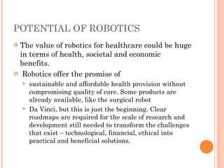 POTENTIAL OF ROBOTICS The value of robotics for healthcare could be huge in terms of health, societal and economic benefits. Robotics offer the promise of sustainable and affordable health provision without compromising quality of care. Some products are already available, like the surgical robot Da Vinci, but this is just the beginning. Clear roadmaps are required for the scale of research and development still needed to transform the challenges that exist – technological, financial, ethical into practical and beneficial solutions. 