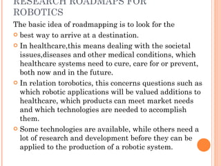 RESEARCH ROADMAPS FOR ROBOTICS The basic idea of roadmapping is to look for the best way to arrive at a destination.  In healthcare,this means dealing with the societal issues,diseases and other medical conditions, which healthcare systems need to cure, care for or prevent, both now and in the future.  In relation torobotics, this concerns questions such as which robotic applications will be valued additions to healthcare, which products can meet market needs and which technologies are needed to accomplish them.  Some technologies are available, while others need a lot of research and development before they can be applied to the production of a robotic system. 
