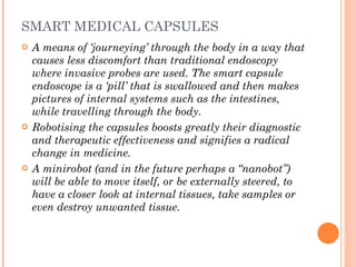 SMART MEDICAL CAPSULES A means of ‘journeying’ through the body in a way that causes less discomfort than traditional endoscopy where invasive probes are used. The smart capsule endoscope is a ‘pill’ that is swallowed and then makes pictures of internal systems such as the intestines, while travelling through the body.  Robotising the capsules boosts greatly their diagnostic and therapeutic effectiveness and signifies a radical change in medicine.  A minirobot (and in the future perhaps a “nanobot”) will be able to move itself, or be externally steered, to have a closer look at internal tissues, take samples or even destroy unwanted tissue. 