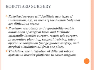 ROBOTISED SURGERY Robotised surgery will facilitate new types of  intervention, e.g., in areas of the human body that are difficult to access.  Precision, durability and repeatability enable automation of surgical tasks and facilitate minimally invasive surgery, remote tele-surgery, preoperative planning, surgical training, intra-operative navigation (image-guided surgery) and surgical simulation all from one place.  The future: the integration of different robotic systems in broader platforms to assist surgeons 