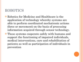 ROBOTICS Robotics for Medicine and Healthcare is the application of technology whereby systems are able to perform coordinated mechatronic actions (force or movement) on the basis of processing information acquired through sensor technology. These systems cooperate safely with humans and support the functioning of impaired individuals, medical interventions, care and rehabilitation of patients as well as participation of individuals in prevention 