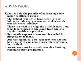 ADVANTAGES Robotics hold the promise of addressing some major healthcare issues. The field of robotics in healthcare is in its infancy – industry, government and research can still exert influence. There is a need to bridge the difficult ransitions from laboratories to trials and from trials to regular healthcare practice. Systematic support to research is needed for progress to be made. Addressing ethical and legal problems should be an integral part of any research programme in this field. Awareness must be raised through a flanking communication programme. 