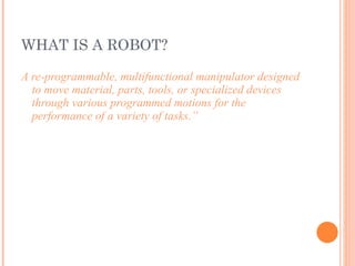 WHAT IS A ROBOT? A re-programmable, multifunctional manipulator designed to move material, parts, tools, or specialized devices through various programmed motions for the performance of a variety of tasks.” 